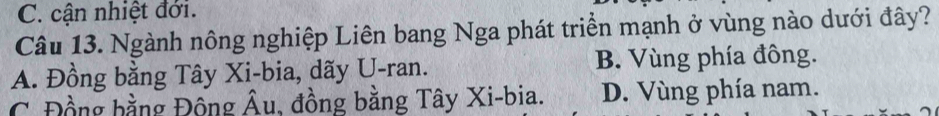 C. cận nhiệt đới.
Câu 13. Ngành nông nghiệp Liên bang Nga phát triển mạnh ở vùng nào dưới đây?
A. Đồng bằng Tây Xi-bia, dãy U-ran. B. Vùng phía đông.
C. Đồng bằng Động Âu, đồng bằng Tây Xi-bia. D. Vùng phía nam.