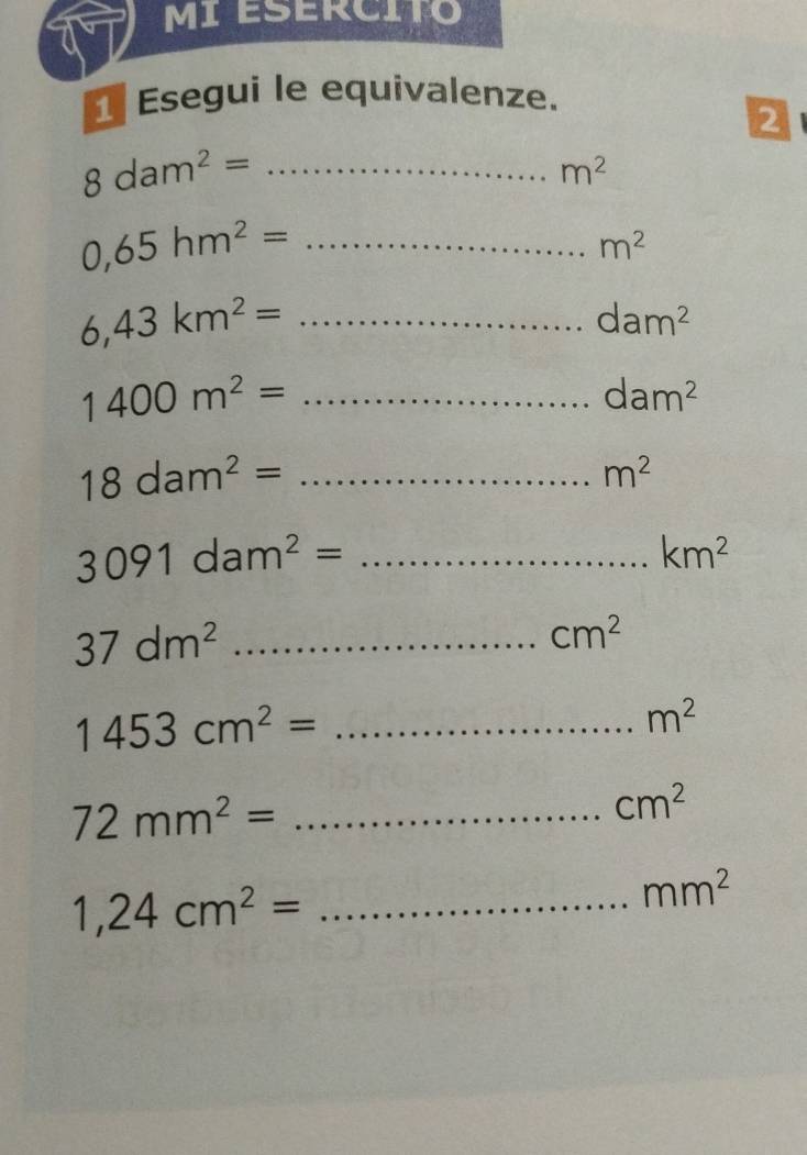 MIESERCITO 
Esegui le equivalenze. 
2 
_ 8dam^2=
m^2
0,65hm^2= _
m^2
_ 6,43km^2=
dam^2
_ 1400m^2=
dam^2
_ 18dam^2=
m^2
3091dam^2= _
km^2
37dm^2 _
cm^2
_ 1453cm^2=
m^2
72mm^2= _
cm^2
_ 1,24cm^2=
mm^2