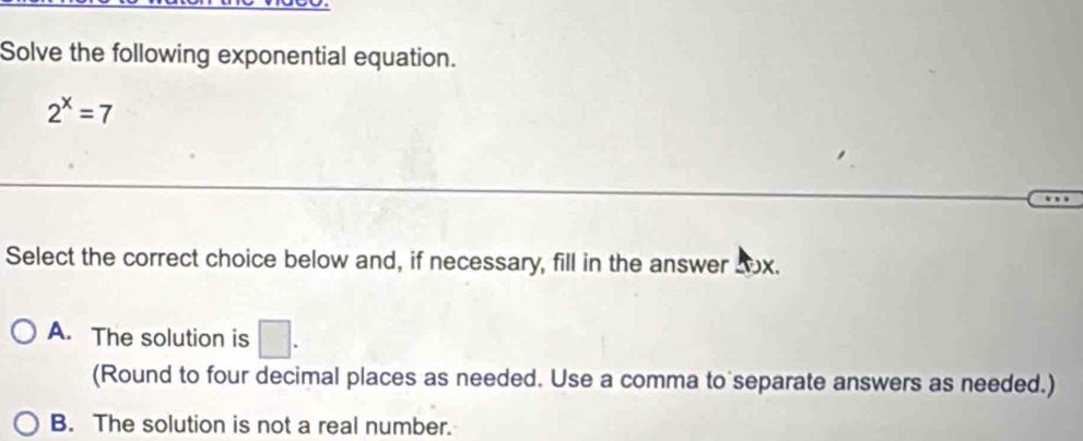 Solve the following exponential equation.
2^x=7
Select the correct choice below and, if necessary, fill in the answer 2ox.
A. The solution is □ . 
(Round to four decimal places as needed. Use a comma to separate answers as needed.)
B. The solution is not a real number.