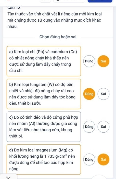 Cau 13 
Tùy thuộc vào tính chất vật lí riêng của mỗi kim loại 
mà chúng được sử dụng vào những mục đích khác 
nhau. 
Chọn đúng hoặc sai 
a) Kim loại chì (Pb) và cadmium (Cd) 
có nhiệt nóng chảy khá thấp nên 
được sử dụng làm dây chảy trong Đúng Sai 
cầu chì 
b) Kim loại tungsten (W) có độ bền 
nhiệt và nhiệt độ nóng chảy rất cao 
Đúng Sai 
nên được sử dụng làm dây tóc bóng 
đèn, thiết bị sưởi. 
c) Do có tính dẻo và độ cứng phù hợp 
nên nhôm (AI) thường được gia công Đúng Sai 
làm vật liệu như khung cửa, khung 
thiết bị. 
d) Do kim loại magnesium (Mg) có 
khối lượng riêng là 1,735g/cm^3 nên Đúng Sai 
được dùng để chế tạo các hợp kim 
nặng.