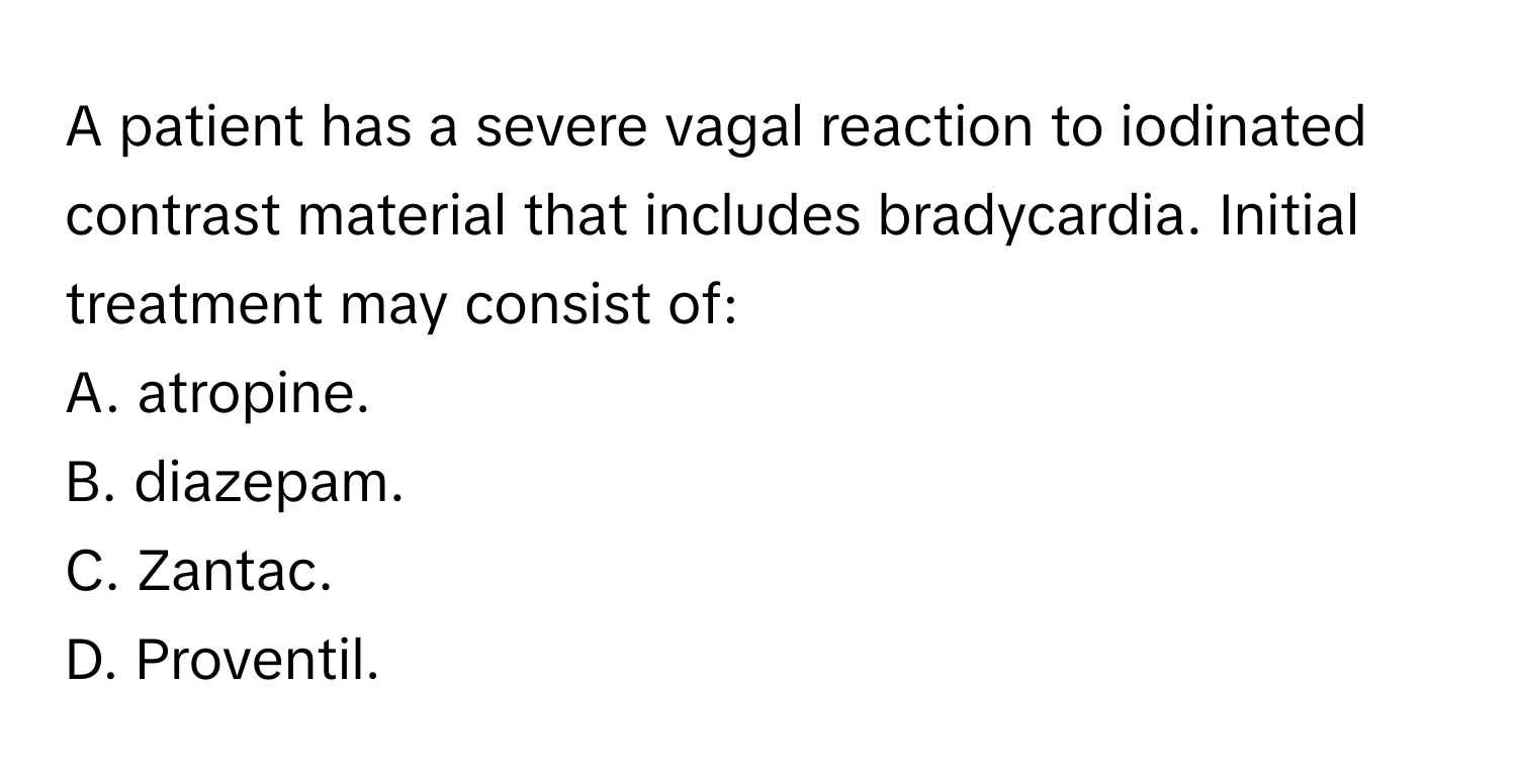 A patient has a severe vagal reaction to iodinated contrast material that includes bradycardia. Initial treatment may consist of:

A. atropine.
B. diazepam.
C. Zantac.
D. Proventil.