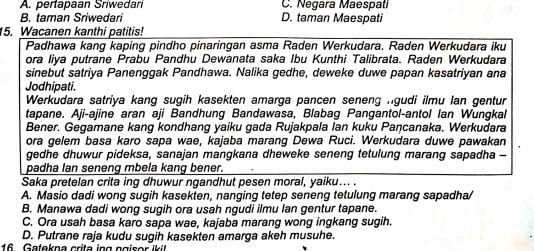 A. pertapaan Sriwedari C. Neçara Maespati
B. taman Sriwedari D. taman Maespati
15. Wacanen kanthi patitis!
Padhawa kang kaping pindho pinaringan asma Raden Werkudara. Raden Werkudara iku
ora liya putrane Prabu Pandhu Dewanata saka Ibu Kunthi Talibrata. Raden Werkudara
sinebut satriya Panenggak Pandhawa. Nalika gedhe, deweke duwe papan kasatriyan ana
Jodhipati.
Werkudara satriya kang sugih kasekten amarga pancen seneng ngudi ilmu lan gentur
tapane. Aji-ajine aran aji Bandhung Bandawasa, Blabag Pangantol-antol Ian Wungkal
Bener. Gegamane kang kondhang yaiku gada Rujakpala Ian kuku Pancanaka. Werkudara
ora gelem basa karo sapa wae, kajaba marang Dewa Ruci. Werkudara duwe pawakan
gedhe dhuwur pideksa, sanajan mangkana dheweke seneng tetulung marang sapadha -
padha lan seneng mbela kang bener.
Saka pretelan crita ing dhuwur ngandhut pesen moral, yaiku... .
A. Masio dadi wong sugih kasekten, nanging tetep seneng tetulung marang sapadha/
B. Manawa dadi wong sugih ora usah ngudi ilmu lan gentur tapane.
C. Ora usah basa karo sapa wae, kajaba marang wong ingkang sugih.
D. Putrane raja kudu sugih kasekten amarga akeh musuhe.