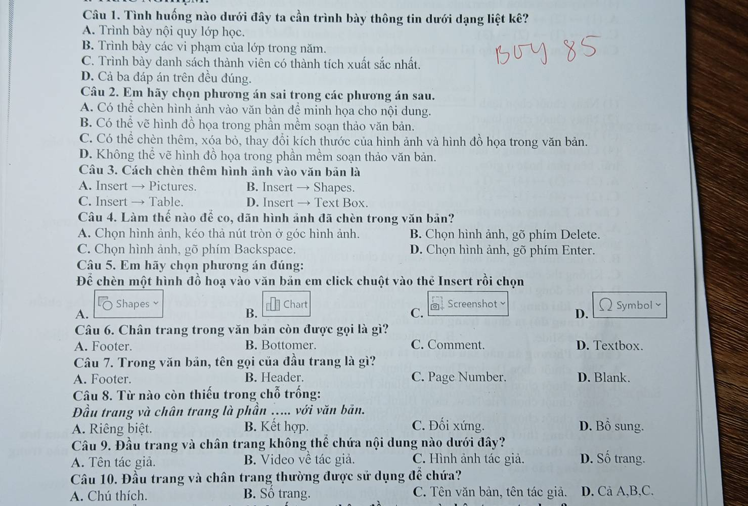 Tình huống nào dưới đây ta cần trình bày thông tin dưới dạng liệt kê?
A. Trình bày nội quy lớp học.
B. Trình bày các vi phạm của lớp trong năm.
C. Trình bày danh sách thành viên có thành tích xuất sắc nhất.
D. Cả ba đáp án trên đều đúng.
Câu 2. Em hãy chọn phương án sai trong các phương án sau.
A. Có thể chèn hình ảnh vào văn bản để minh họa cho nội dung.
B. Có thể vẽ hình đồ họa trong phần mềm soạn thảo văn bản.
C. Có thể chèn thêm, xóa bỏ, thay đổi kích thước của hình ảnh và hình đồ họa trong văn bản.
D. Không thể vẽ hình đồ họa trong phần mềm soạn thảo văn bản.
Câu 3. Cách chèn thêm hình ảnh vào văn bản là
A. Insert → Pictures. B. Insert → Shapes.
C. Insert → Table. D. Insert → Text Box.
Câu 4. Làm thế nào để co, dãn hình ảnh đã chèn trong văn bản?
A. Chọn hình ảnh, kéo thả nút tròn ở góc hình ảnh. B. Chọn hình ảnh, gõ phím Delete.
C. Chọn hình ảnh, gõ phím Backspace. D. Chọn hình ảnh, gõ phím Enter.
Câu 5. Em hãy chọn phương án đúng:
Để chèn một hình đồ hoạ vào văn bản em click chuột vào thẻ Insert rồi chọn
a Shapes  Chart Screenshot  Symbol 
A.
B.
C.
D.
Câu 6. Chân trang trong văn bản còn được gọi là gì?
A. Footer. B. Bottomer. C. Comment. D. Textbox.
Câu 7. Trong văn bản, tên gọi của đầu trang là gì?
A. Footer. B. Header. C. Page Number. D. Blank.
Câu 8. Từ nào còn thiếu trong chỗ trống:
Đầu trang và chân trang là phần ..... với văn bản.
A. Riêng biệt. B. Kết hợp. C. Đối xứng. D. Bồ sung.
Câu 9. Đầu trang và chân trang không thể chứa nội dung nào dưới đây?
A. Tên tác giả. B. Video về tác giả. C. Hình ảnh tác giả. D. Số trang.
Câu 10. Đầu trang và chân trang thường được sử dụng để chứa?
A. Chú thích. B. Số trang. C. Tên văn bản, tên tác giả. D. Cả A,B,C.