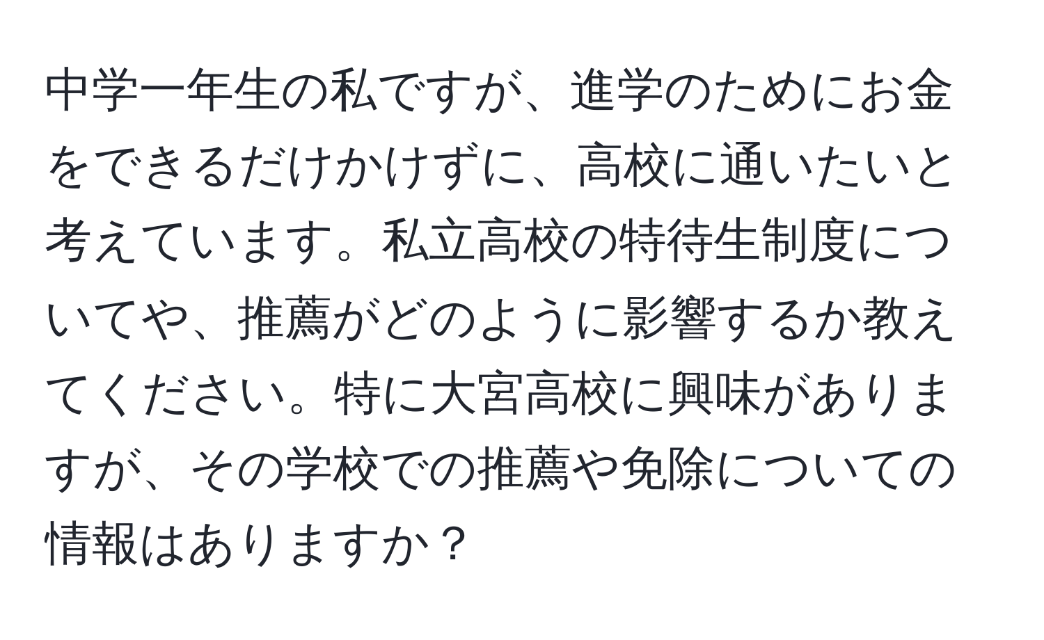 中学一年生の私ですが、進学のためにお金をできるだけかけずに、高校に通いたいと考えています。私立高校の特待生制度についてや、推薦がどのように影響するか教えてください。特に大宮高校に興味がありますが、その学校での推薦や免除についての情報はありますか？