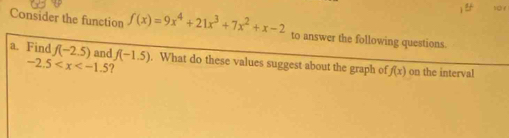 Consider the function f(x)=9x^4+21x^3+7x^2+x-2 to answer the following questions. 
a. Find f(-2.5) and f(-1.5). What do these values suggest about the graph of f(x) on the interval
-2.5