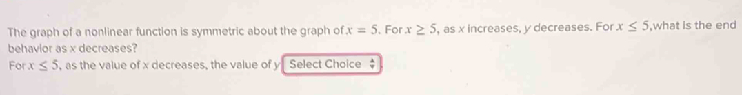 The graph of a nonlinear function is symmetric about the graph of x=5 、 For x≥ 5 , as x increases, y decreases. For x≤ 5 ,what is the end 
behavior as x decreases? 
For x≤ 5 , as the value of x decreases, the value of y Select Choice  lambda /nu  