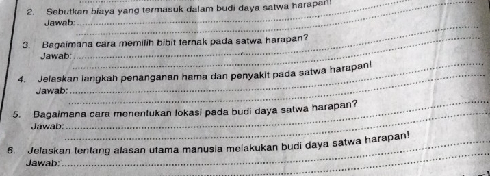 Sebutkan biaya yang termasuk dalam budi daya satwa harapan! 
Jawab 
3. Bagaimana cara memilih bibit ternak pada satwa harapan? 
Jawab: 
_ 
4. Jelaskan langkah penanganan hama dan penyakit pada satwa harapan! 
_ 
Jawab 
_ 
5. Bagaimana cara menentukan lokasi pada budi daya satwa harapan? 
Jawab: 
_ 
6. Jelaskan tentang alasan utama manusia melakukan budi daya satwa harapan! 
Jawab: