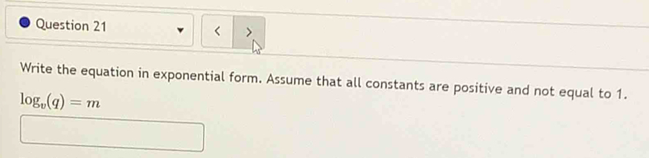 < > 
Write the equation in exponential form. Assume that all constants are positive and not equal to 1.
log _v(q)=m
□ 