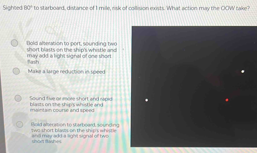 Sighted 80° to starboard, distance of 1 mile, risk of collision exists. What action may the OOW take?
Bold alteration to port, sounding two
short blasts on the ship's whistle and
may add a light signal of one short
flash
Make a large reduction in speed
Sound five or more short and rapid
blasts on the ship's whistle and
maintain course and speed
Bold alteration to starboard, sounding
two short blasts on the ship's whistle
and may add a light signal of two
short flashes