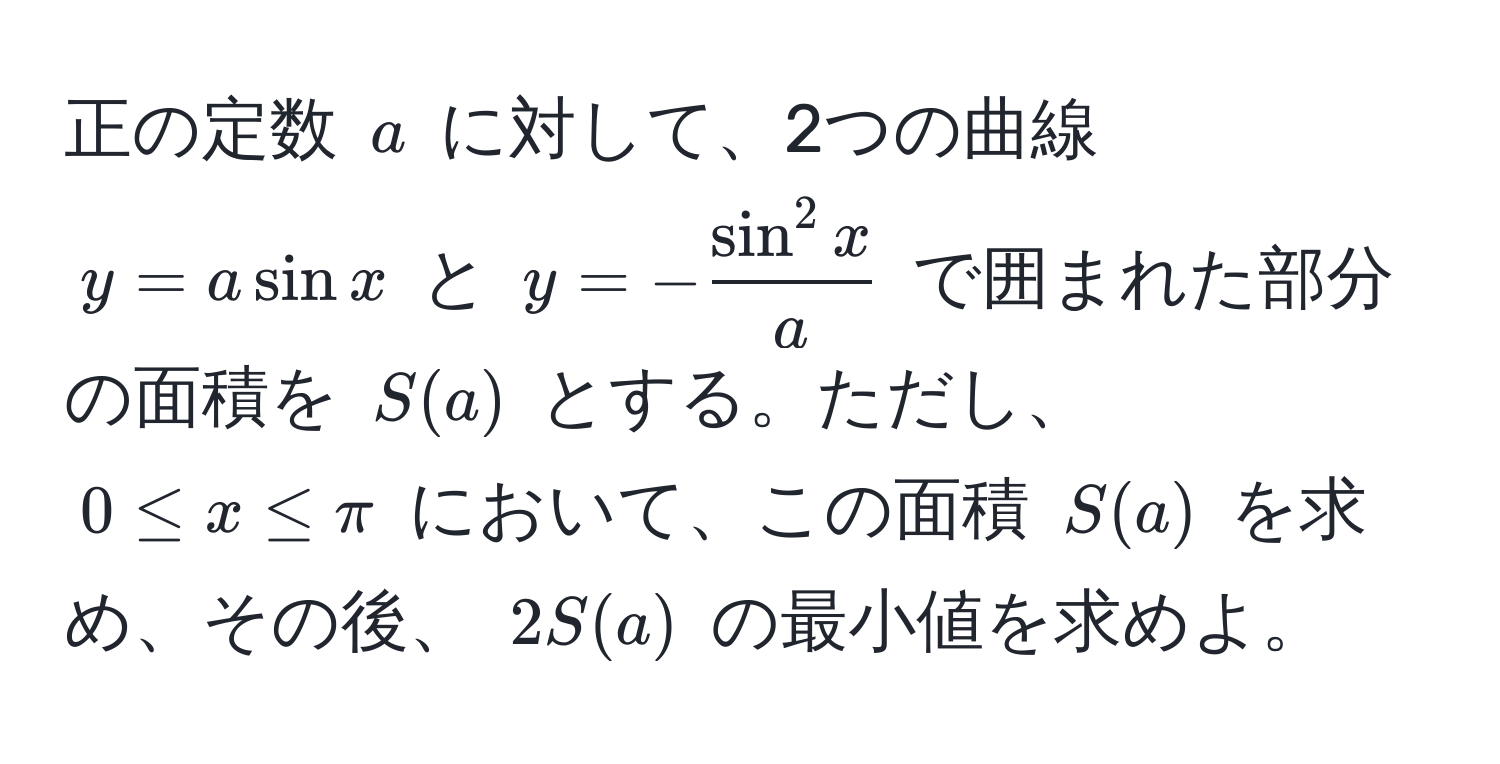 正の定数 ( a ) に対して、2つの曲線 ( y = a sin x ) と ( y = -fracsin^(2 x)a ) で囲まれた部分の面積を ( S(a) ) とする。ただし、 ( 0 ≤ x ≤ π ) において、この面積 ( S(a) ) を求め、その後、 ( 2S(a) ) の最小値を求めよ。