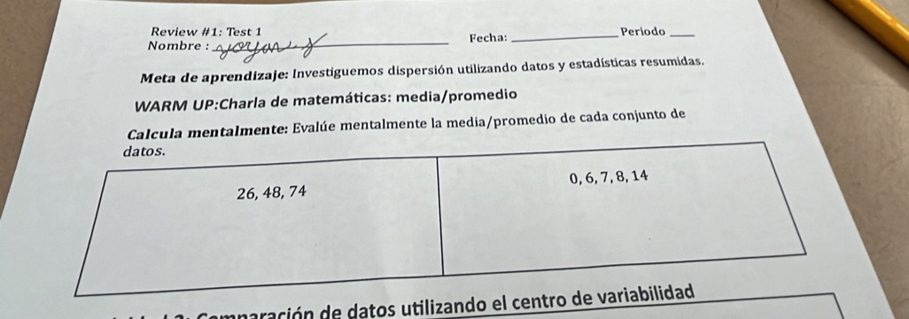 Review #1: Test 1 _Período_ 
Nombre :_ Fecha: 
Meta de aprendizaje: Investiguemos dispersión utilizando datos y estadísticas resumidas. 
WARM UP:Charla de matemáticas: media/promedio 
Calcula mentalmente: Evalúe mentalmente la media/promedio de cada conjunto de 
mnaración de datos utilizando e