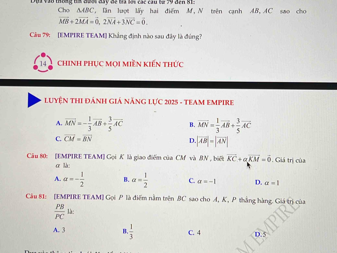 Dựa vào thống tin đưới đay đe tra lới các cầu từ 79 đến 81:
Cho △ ABC , lần lượt lấy hai điểm M, N trên cạnh AB, AC sao cho
vector MB+2vector MA=vector 0, 2vector NA+3vector NC=vector 0. 
Câu 79: [EMPIRE TEAM] Khẳng định nào sau đây là đúng?
14 chINH phụC mọI miềN kIếN thức
LUYỆN THI ĐÁNH GIÁ NăNG LựC 2025 - TEAM EMPIRE
A. vector MN=- 1/3 vector AB+ 3/5 vector AC vector MN= 1/3 vector AB+ 3/5 vector AC
B.
C. vector CM=vector BN
D. |vector AB|=|vector AN|
Câu 80: [EMPIRE TEAM] Gọi K là giao điểm của CM và BN , biết vector KC+alpha vector KM=vector 0. Giá trị của
α là:
B.
A. alpha =- 1/2  alpha = 1/2  C. alpha =-1 D. alpha =1
Câu 81: [EMPIRE TEAM] Gọi P là điểm nằm trên BC sao cho A, K, P thẳng hàng. Giá trị của
 PB/PC  là:
A. 3 B.  1/3 
C. 4 D. 5