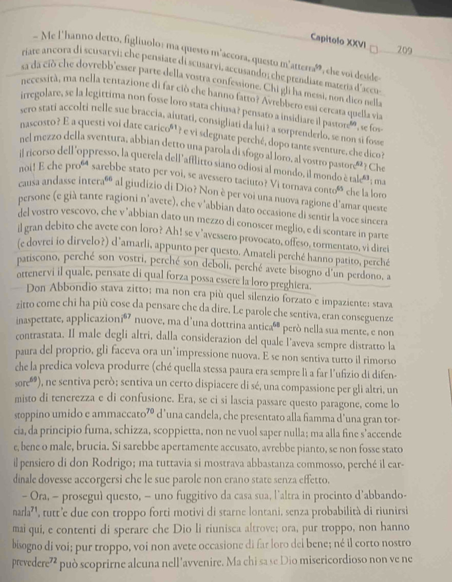 Capitolo XXVI
209
- Me l'hanno detro, figliuolo: ma questo m'accora, questo m'atterraó, che voi deside
riate ancora di scusarvi; che pensiate di scusarvi, accusando; che prendiate materia d'accu
sa da ciò che dovrebb'esser parte della vostra confessione. Chi gli ha messi, non dico nella
necessità, ma nella tentazione di far ció che hanno fatto? Avrebbero essi cercata quella viz
irregolare, se la legittima non fosse loro stara chiusa? pensato a insidiare il pastore   , se fos
sero stati accolti nelle sue braccia, aiutati, consigliati da lui? a sorprenderlo, se non si fosse
nascosto? E a questi voi date caricoº¹? e vi sdegnate perché, dopo tante sventure, che dico?
nel mezzo della sventura, abbian detto una parola di sfogo alloro, al vostro pastore®²? Che
il ricorso dell'oppresso, la querela dell 'afflitto siano odiosi al mondo, il mondo è tale' ; ma
noi! E che proú sarebbe stato per voi, se avessero taciuto? Vi tornava cont 65 che la loro
causa andasse interaó al giudizio di Dio? Non è per voi una nuova ragione d'amar queste
persone (e già tante ragioni n'avete), che v'abbian dato occasione di sentir la voce sincera
del vostro vescovo, che v ’abbian dato un mezzo di conoscer meglio, e di scontare in parte
il gran debito che avete con loro? Ah! se v’avessero provocato, offeso, tormentato, vi direi
(e dovrei io dirvelo?) d'amarli, appunto per questo. Amateli perché hanno patito, perché
patiscono, perché son vostri, perché son deboli, perché avete bisogno d'un perdono, a
ottenervi il quale, pensate di qual forza possa essere la loro preghiera.
Don Abbondio stava zitto; ma non era più quel silenzio forzato e impaziente: stava
zitto come chi ha più cose da pensare che da dire. Le parole che sentiva, eran conseguenze
inaspettate, applicazionió nuove, ma d'una dottrina anticaó® però nella sua mente, e non
contrastata. Il male degli altri, dalla considerazion del quale l'aveva sempre distratto la
paura del proprio, gli faceva ora un’impressione nuova. E se non sentiva tutto il rimorso
che la predica voleva produrre (ché quella stessa paura era sempre lì a far l’ufizio di difen-
sore^(69)) 0, ne sentiva però; sentiva un certo dispiacere di sé, una compassione per gli altri, un
misto di tenerezza e di confusione. Era, se ci si lascia passare questo paragone, come lo
stoppino umido e ammaccato⁷º d’una candela, che presentato alla famma d’una gran tor-
cia, da principio fuma, schizza, scoppietta, non ne vuol saper nulla; ma alla fine s’accende
e, bene o male, brucia. Si sarebbe apertamente accusato, avrebbe pianto, se non fosse stato
il pensiero di don Rodrigo; ma tuttavia si mostrava abbastanza commosso, perché il car-
dinale dovesse accorgersi che le sue parole non erano state senza effetto.
- Ora, - proseguì questo, - uno fuggitivo da casa sua, l’altra in procinto d’abbando-
narla^(71) , tutt’e due con troppo forti motivi di starne lontani, senza probabilità di riunirsi
mai qui, e contenti di sperare che Dio li riunisca altrove; ora, pur troppo, non hanno
bisogno di voi; pur troppo, voi non avete occasione di far loro del bene; né il corto nostro
prevedere 12 può scoprirne alcuna nell 'avvenire. Ma chi sa se Dio misericordioso non ve ne