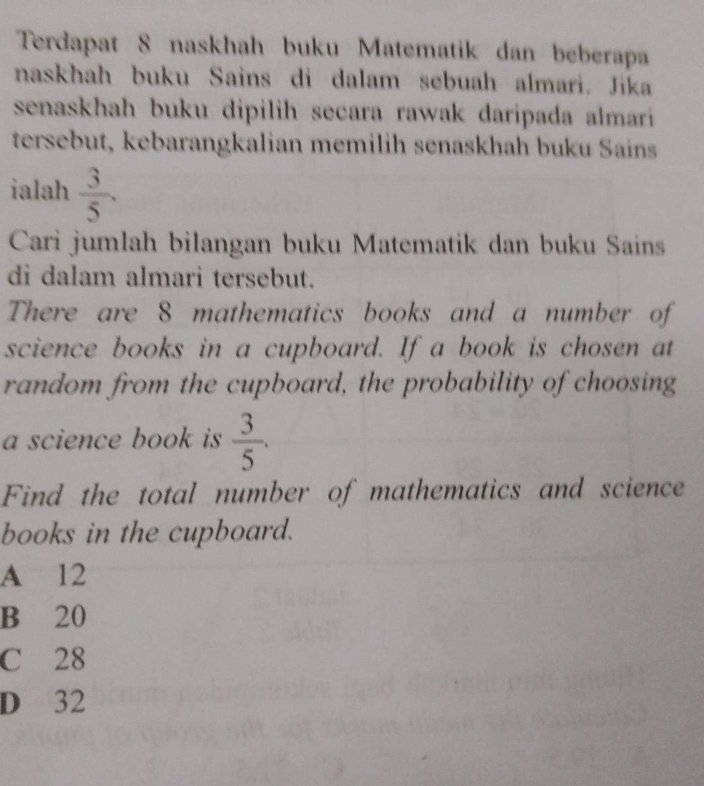 Terdapat 8 naskhah buku Matematik dan beberapa
naskhah buku Sains di dalam sebuah almari. Jika
senaskhah buku dipilih secara rawak daripada almari 
tersebut, kebarangkalian memilih senaskhah buku Saíns
ialah  3/5 . 
Cari jumlah bilangan buku Matematik dan buku Sains
di dalam almari tersebut.
There are 8 mathematics books and a number of
science books in a cupboard. If a book is chosen at
random from the cupboard, the probability of choosing
a science book is  3/5 . 
Find the total number of mathematics and science
books in the cupboard.
A 12
B 20
C 28
D 32