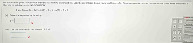 An equation is given. (Enter your answers as a comma-separated list. Let k be any integer. Do not round coefficients of k. Other terms can be rounded to three decimal places where appropriate. In 
there is no solution, enter NO SOLUTION.)
4sin (θ )cos (θ )+2sqrt(3)sin (θ )-2sqrt(3)cos (θ )-3=0
(a) Solve the equation by factoring. calcPad
0=□^ 
+ Operation 
Functions
x
(b) List the solutions in the interval (0,2π ) Symbos 
no Relations 
Sets 
□ x^ Vactori 
√ 0' 
Trig