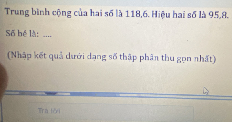 Trung bình cộng của hai số là 118, 6. Hiệu hai số là 95, 8. 
Số bé là: .... 
(Nhập kết quả dưới dạng số thập phân thu gọn nhất) 
Trả lời