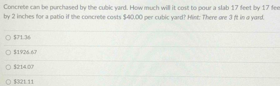 Concrete can be purchased by the cubic yard. How much will it cost to pour a slab 17 feet by 17 fee
by 2 inches for a patio if the concrete costs $40.00 per cubic yard? Hint: There are 3 ft in a yard.
$71.36
$1926.67
$214.07
$321.11