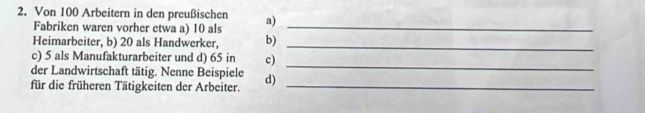 Von 100 Arbeitern in den preußischen a) 
Fabriken waren vorher etwa a) 10 als_ 
Heimarbeiter, b) 20 als Handwerker, b)_ 
c) 5 als Manufakturarbeiter und d) 65 in c) 
der Landwirtschaft tätig. Nenne Beispiele 
_ 
für die früheren Tätigkeiten der Arbeiter. d)_