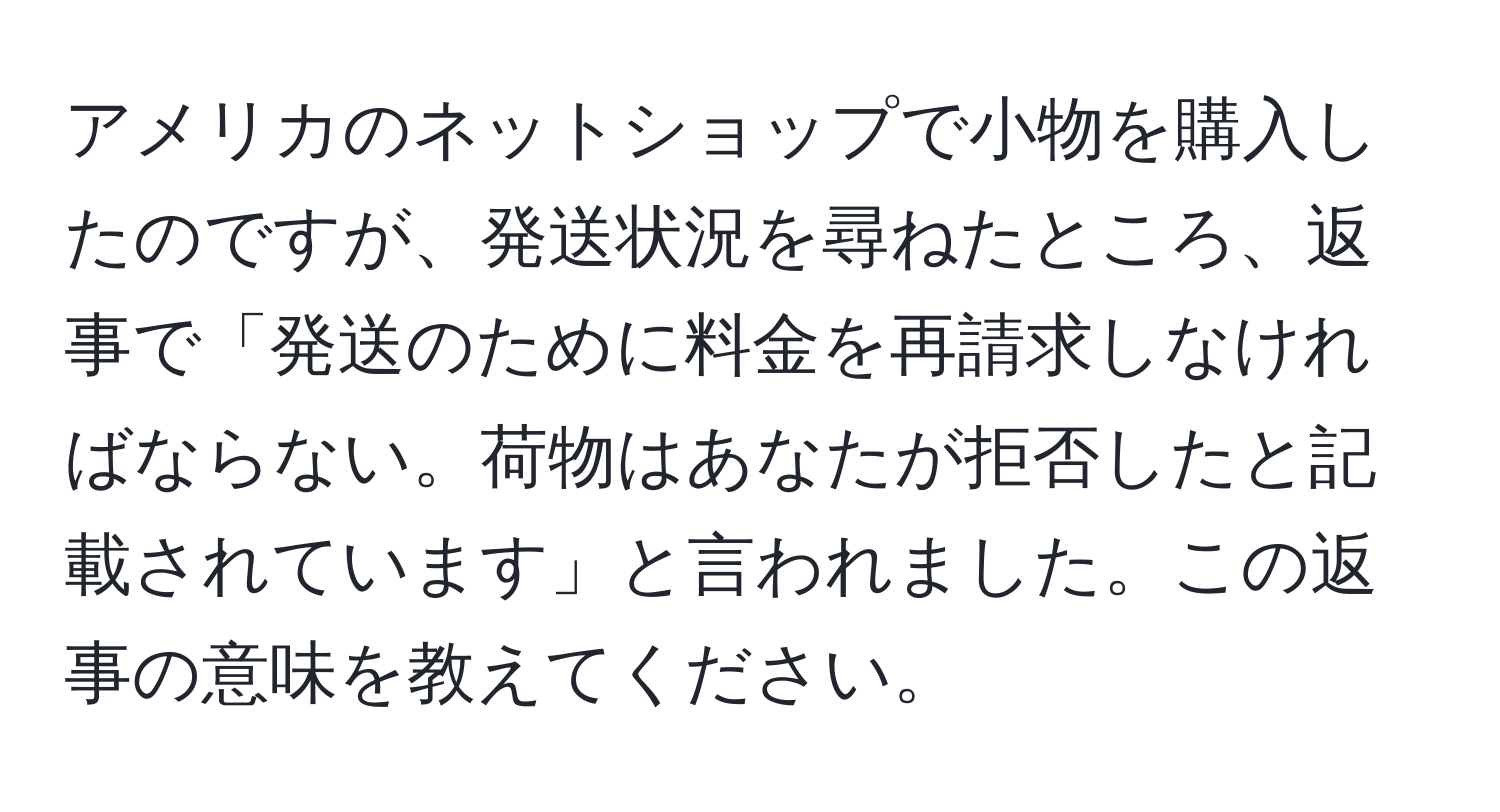 アメリカのネットショップで小物を購入したのですが、発送状況を尋ねたところ、返事で「発送のために料金を再請求しなければならない。荷物はあなたが拒否したと記載されています」と言われました。この返事の意味を教えてください。