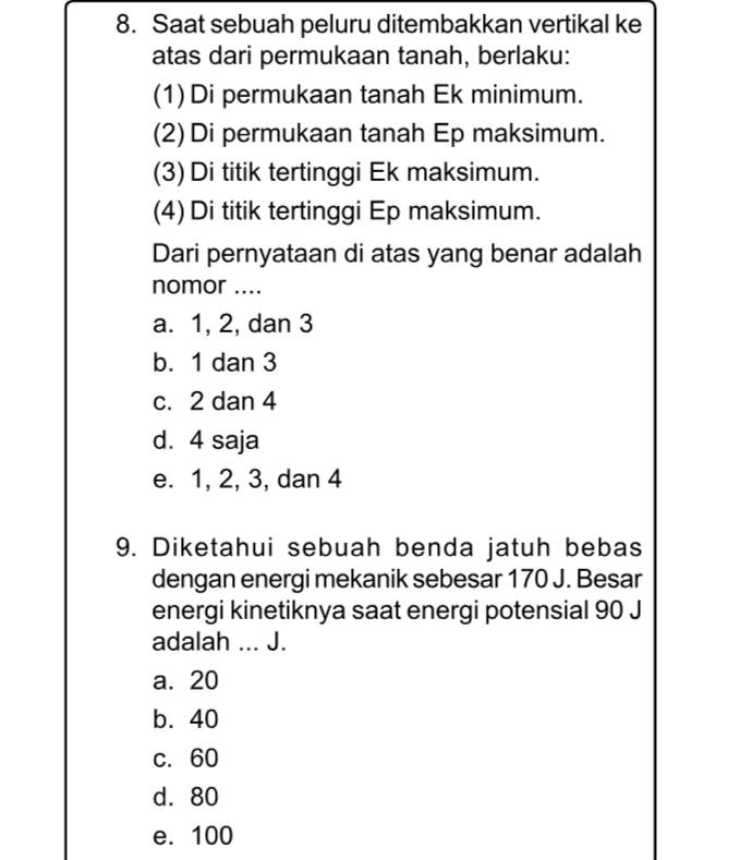 Saat sebuah peluru ditembakkan vertikal ke
atas dari permukaan tanah, berlaku:
(1)Di permukaan tanah Ek minimum.
(2) Di permukaan tanah Ep maksimum.
(3) Di titik tertinggi Ek maksimum.
(4) Di titik tertinggi Ep maksimum.
Dari pernyataan di atas yang benar adalah
nomor ....
a. 1, 2, dan 3
b. 1 dan 3
c. 2 dan 4
d. 4 saja
e. 1, 2, 3, dan 4
9. Diketahui sebuah benda jatuh bebas
dengan energi mekanik sebesar 170 J. Besar
energi kinetiknya saat energi potensial 90 J
adalah ... J.
a. 20
b. 40
c. 60
d. 80
e. 100