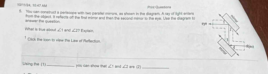 10/11/24, 10:47 AM Print Questions 
5. You can construct a periscope with two parallel mirrors, as shown in the diagram. A ray of light enters 
from the object. It reflects off the first mirror and then the second mirror to the eye. Use the diagram to 
answer the question. 
What is true about ∠ 1 and ∠ 2? Explain. 
1 Click the icon to view the Law of Reflection. 
Using the (1)_ you can show that ∠ 1 and ∠ 2 are (2)_