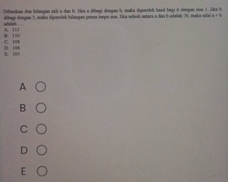 Diberikan dua bilangan asli a dan b. Jika a dibagi dengan b, maka diperoleh hasil bagi 6 dengan sisa 1. Jika b
dibagi dengan 5, maka diperoleh bilangan prima tanpa sisa. Jika selisih antara a dan b adalah 76, maka nilai a+b
adalah …
A. 112
B. 110
C. 108
D. 106
E. 105
A
B
C
D
E