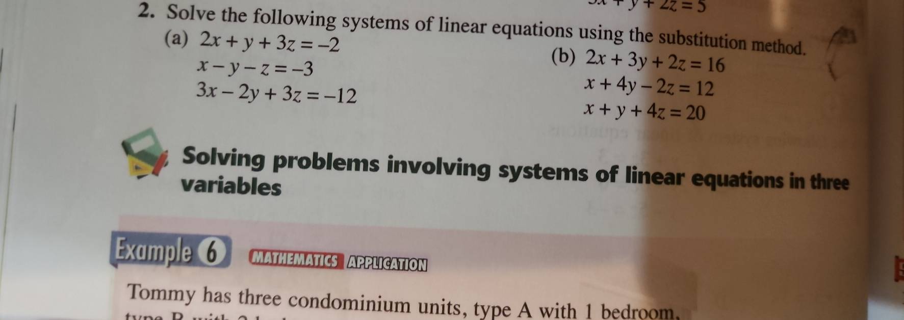 x+y+2z=5
2. Solve the following systems of linear equations using the substitution method. 
(a) 2x+y+3z=-2
x-y-z=-3
(b) 2x+3y+2z=16
3x-2y+3z=-12
x+4y-2z=12
x+y+4z=20
Solving problems involving systems of linear equations in three 
variables 
Example 6 MATHEMATICS APPLICATION 
Tommy has three condominium units, type A with 1 bedroom,