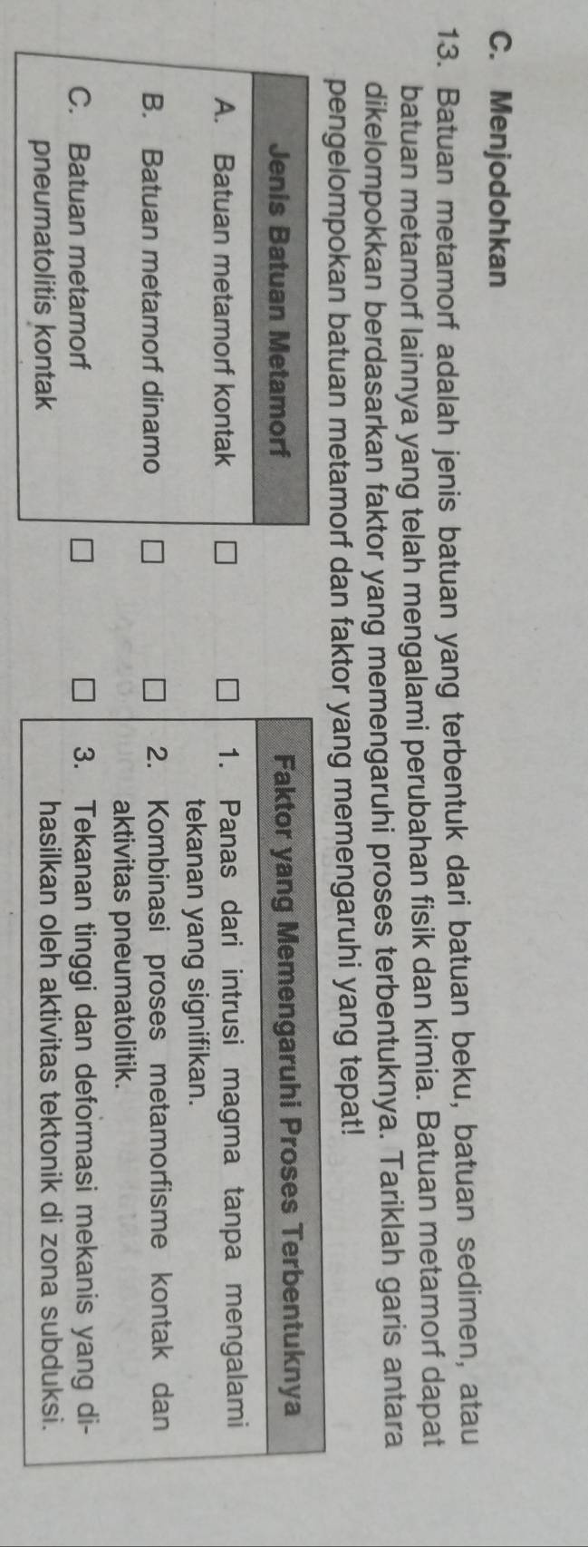 Menjodohkan
13. Batuan metamorf adalah jenis batuan yang terbentuk dari batuan beku, batuan sedimen, atau
batuan metamorf lainnya yang telah mengalami perubahan fisik dan kimia. Batuan metamorf dapat
dikelompokkan berdasarkan faktor yang memengaruhi proses terbentuknya. Tariklah garis antara
pengelompokan batuan metamorf dan faktor yang memengaruhi yang tepat!
Jenis Batuan Metamorf
A. Batuan metamorf kontak
B. Batuan metamorf dinamo
C. Batuan metamorf 
pneumatolitis kontak