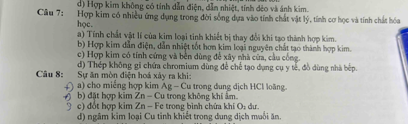 d) Hợp kim không có tính dẫn điện, dẫn nhiệt, tính dẻo và ánh kim.
Câu 7: :Hợp kim có nhiều ứng dụng trong đời sống dựa vào tính chất vật lý, tính cơ học và tính chất hóa
học.
a) Tính chất vật lí của kim loại tinh khiết bị thay đổi khi tạo thành hợp kim.
b) Hợp kim dẫn điện, dẫn nhiệt tốt hơn kim loại nguyên chất tạo thành hợp kim.
c) Hợp kim có tính cứng và bền dùng đề xây nhà cửa, cầu cống.
d) Thép không gỉ chứa chromium dùng để chế tạo dụng cụ y tế, đồ dùng nhà bếp.
Câu 8: Sự ăn mòn điện hoá xảy ra khi:
a) cho miếng hợp kim Ag - Cu trong dung dịch HCl loãng.
( b) đặt hợp kim Zn - Cu trong không khí ẩm.
c) đồt hợp kim Zn - Fe trong bình chứa khí O_2 du.
d) ngâm kim loại Cu tinh khiết trong dung dịch muối ăn.