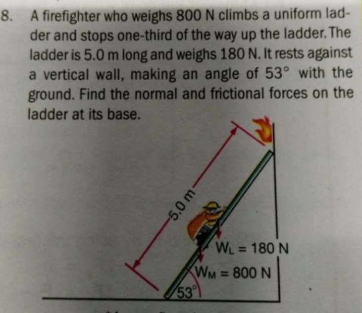 A firefighter who weighs 800 N climbs a uniform lad-
der and stops one-third of the way up the ladder. The
ladder is 5.0 m long and weighs 180 N. It rests against
a vertical wall, making an angle of 53° with the
ground. Find the normal and frictional forces on the