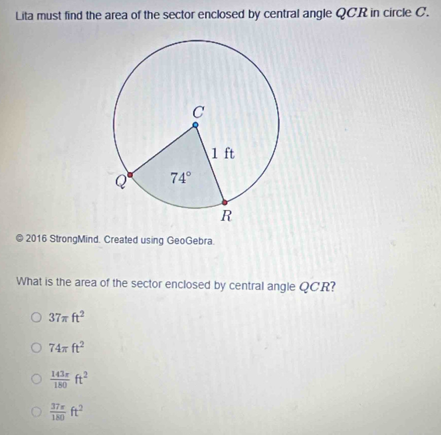 Lita must find the area of the sector enclosed by central angle QCR in circle C.
a 2016 StrongMind. Created using GeoGebra.
What is the area of the sector enclosed by central angle QCR?
37π ft^2
74π ft^2
 143π /180 ft^2
 37π /180 ft^2