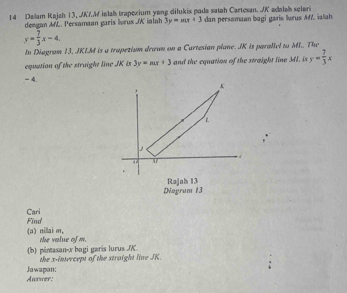 Dalam Rajah 13, JKM ialah trapezium yang dilukis pada satah Cartesan. ./ K adalah selari 
dengan ML. Persamaan garis lurus JK ialah 3y=mx+3 dan persamaan bagi garis lurus ML ialah
y= 7/3 x-4. 
In Diagram 13, JKLM is a trapezium drawn on a Cartesian plane. JK is parallel to MI.. The 
equation of the straight line JK is 3y=mx+3 and the cquation of the straight line ML. is y= 7/3 x. - 4.
K
1.
J
r
37
* 
Rajah 13 
Diagram 13 
Cari 
Find 
(a) nilai m, 
the value of m. 
(b) pintasan- x bagi garis lurus ./ K. 
the x-intercept of the straight line JK. 
Jawapan: 
Answer: