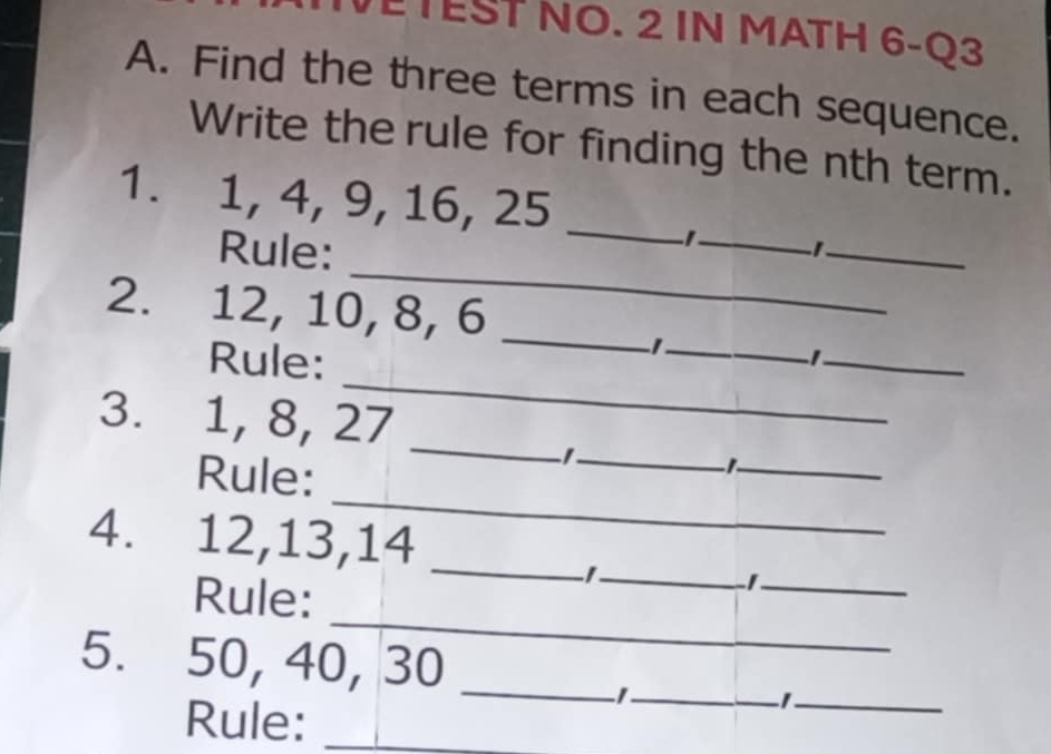 TEST NO. 2 IN MATH 6-Q3 
A. Find the three terms in each sequence. 
Write the rule for finding the nth term. 
1. 1, 4, 9, 16, 25 _ 
_ 
Rule: 
_ _ 
2. 12, 10, 8, 6 _ 
Rule: 
_ 
_ 
_ 
3. 1, 8, 27
Rule: 
_ 
_ 
_ 
_ 
_ 
4. 12, 13, 14
_ 
_ 
Rule: 
_ 
_ 
5. 50, 40, 30 _ 
Rule:_ 
_ 
_