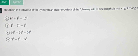 PLAY STOP
Based on the converse of the Pythagorean Theorem, which of the following sets of side lengths is not a right triangle
A 6^2+8^2=10^2
B 2^2+3^2=4^2
C 10^2+24^2=26^2
D 3^2+4^2=5^2