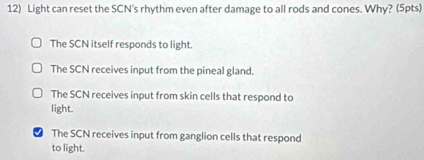 Light can reset the SCN's rhythm even after damage to all rods and cones. Why? (5pts)
The SCN itself responds to light.
The SCN receives input from the pineal gland.
The SCN receives input from skin cells that respond to
light.
The SCN receives input from ganglion cells that respond
to light.