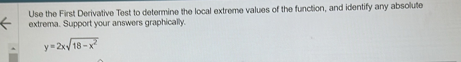 Use the First Derivative Test to determine the local extreme values of the function, and identify any absolute 
extrema. Support your answers graphically.
y=2xsqrt(18-x^2)