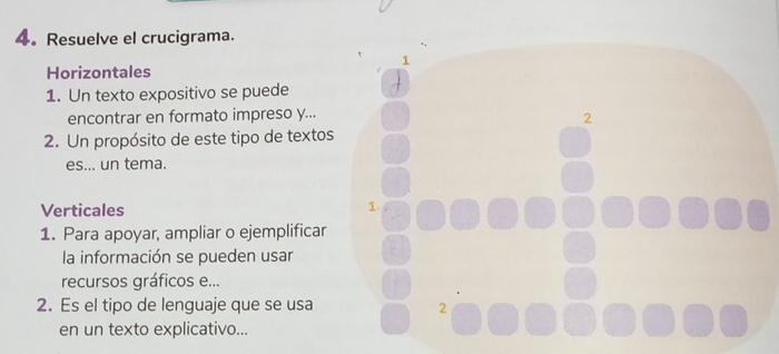 Resuelve el crucigrama. 
Horizontales 
1. Un texto expositivo se puede 
encontrar en formato impreso y... 
2. Un propósito de este tipo de textos 
es... un tema. 
Verticales 
1. Para apoyar, ampliar o ejemplificar 
la información se pueden usar 
recursos gráficos e... 
2. Es el tipo de lenguaje que se usa 
en un texto explicativo...