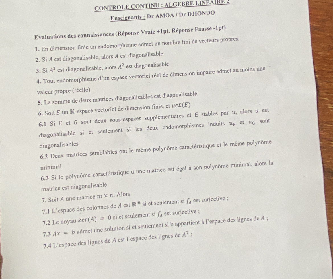 CONTROLE CONTINU : ALGEBRE LINEAIRE 2 
Enseignants : Dr AMOA / Dr DJIONDO 
Evaluations des connaissances (Réponse Vraie +1pt. Réponse Fausse -1pt) 
1. En dimension finie un endomorphisme admet un nombre fini de vecteurs propres. 
2. Si A est diagonalisable, alors A est diagonalisable 
3. Si A^2 est diagonalisable, alors A^2 est diagonalisable 
4. Tout endomorphisme d’un espace vectoriel réel de dimension impaire admet au moins une 
valeur propre (réelle) 
5. La somme de deux matrices diagonalisables est diagonalisable. 
6. Soit E un K-espace vectoriel de dimension finie, et uεL(E) 
6.1 Si É et G sont deux sous-espaces supplémentaires et E stables par u, alors u est 
diagonalisable si et seulement si les deux endomorphismes induits : u_F et ug sont 
diagonalisables 
6.2 Deux matrices semblables ont le même polynôme caractéristique et le même polynôme 
minimal 
6.3 Si le polynôme caractéristique d'une matrice est égal à son polynôme minimal, alors la 
matrice est diagonalisable 
7. Soit A une matrice m* n. Alors 
7.1 L’espace des colonnes de A est R^m si et sculement si f_A est surjective ; 
7.2 Le noyau ker (A)=0 si et seulement si f_A est surjective ;
7.3Ax=b admet une solution si et seulement si b appartient à l’espace des lignes de A; 
7.4 L’espace des lignes de A est l’espace des lignes de A^T.