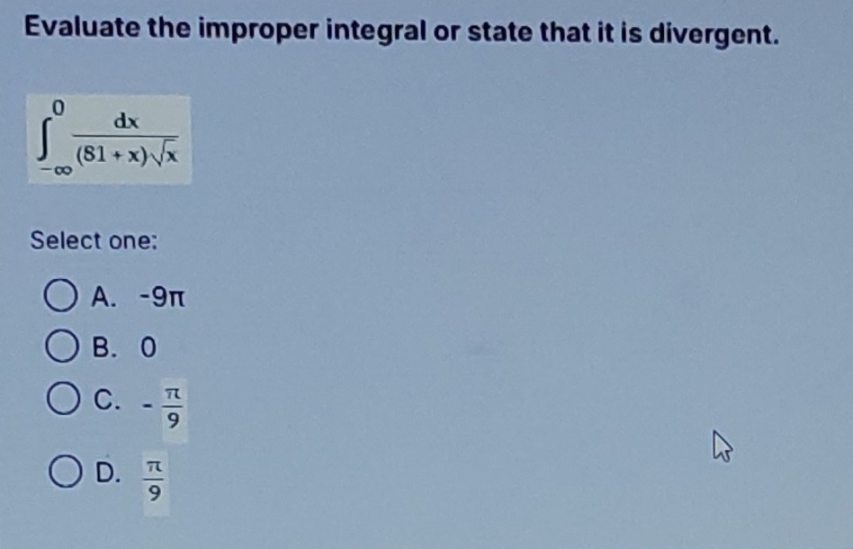 Evaluate the improper integral or state that it is divergent.
∈tlimits _(-∈fty)^0 dx/(81+x)sqrt(x) 
Select one:
A. -9π
B. 0
C. - π /9 
D.  π /9 