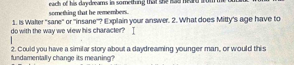 each of his daydreams in something that she had heard from 
something that he remembers. 
1. Is Walter 'sane" or "insane"? Explain your answer. 2. What does Mitty's age have to 
do with the way we view his character? 
2. Could you have a similar story about a daydreaming younger man, or would this 
fundamentally change its meaning?