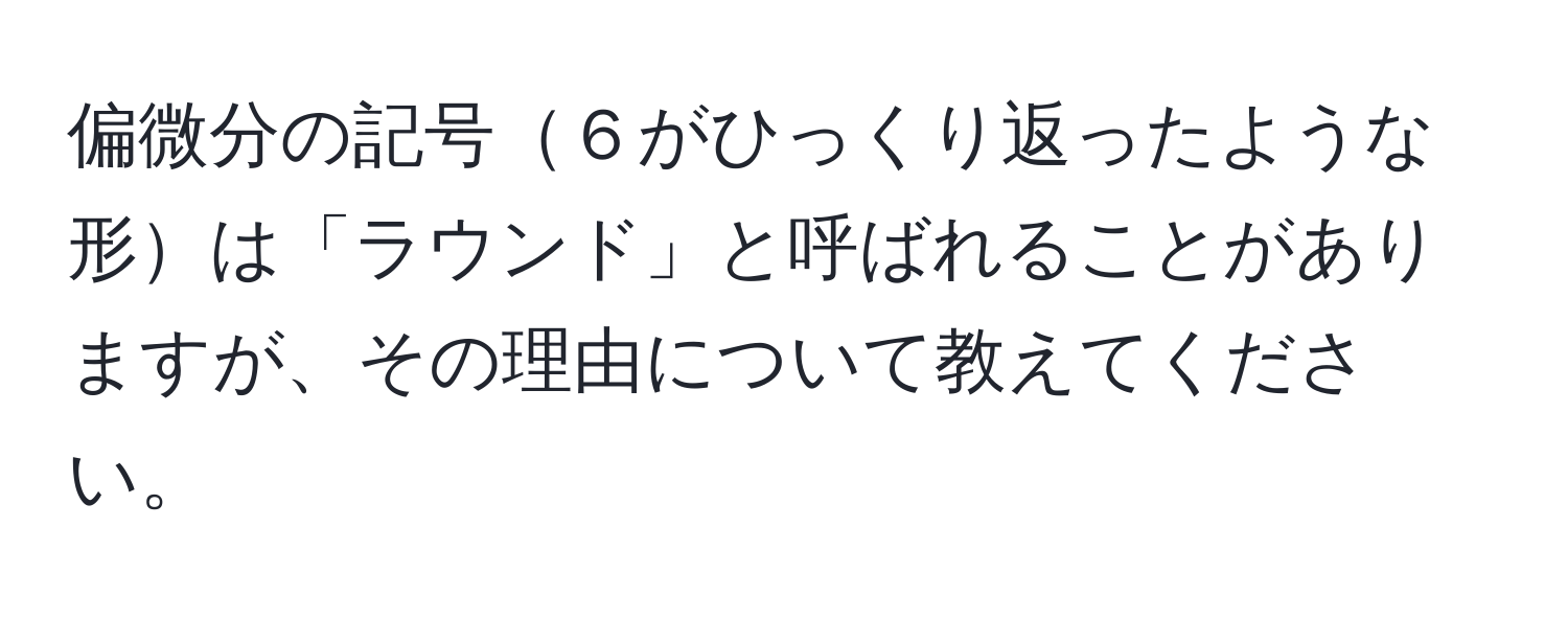 偏微分の記号６がひっくり返ったような形は「ラウンド」と呼ばれることがありますが、その理由について教えてください。