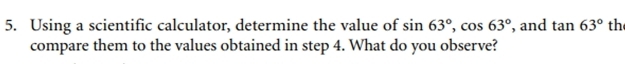 Using a scientific calculator, determine the value of sin 63°, cos 63° , and tan 63° th 
compare them to the values obtained in step 4. What do you observe?