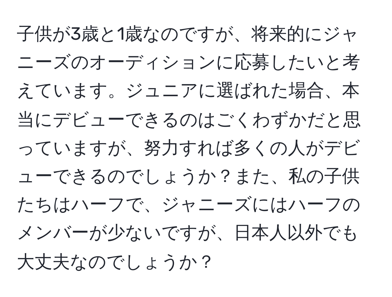 子供が3歳と1歳なのですが、将来的にジャニーズのオーディションに応募したいと考えています。ジュニアに選ばれた場合、本当にデビューできるのはごくわずかだと思っていますが、努力すれば多くの人がデビューできるのでしょうか？また、私の子供たちはハーフで、ジャニーズにはハーフのメンバーが少ないですが、日本人以外でも大丈夫なのでしょうか？