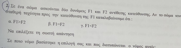 Σε ένα σώμα ασκούνται δύο δυνάμεις Ε1 και F2 αντίθετης κατεύθυνσης. Αν το σώμα κινε
σταθερή ταχύτηταπρος την κατεύθυνση της ΕΙ καταλαβαίνουμε ότ :
α. F1>F2 β. F1=F2 γ. F1
Να επιλέξετε τη σωστή απάντηση
Σε ποιο νόμο βασίστηκε η επιλογή σας και πως διατυπώνεται ο νόμος αυτός: