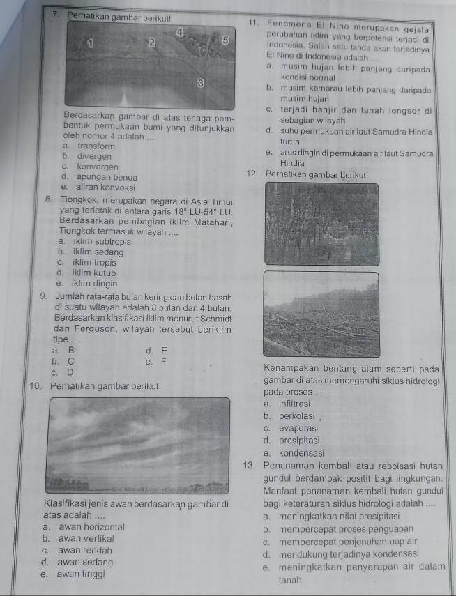 Perhatikan gambar beriku11. Fenomena El Nino merupakan gejala
perubahan iklim yang berpotensi terjadi di
Indonesia. Salah satu tanda akan terjadinya
El Nino di Indonesia adalah ....
a. musim hujan lebih panjang daripada
kondisi normal
b. musim kemarau lebih panjang darpada
musim hujan
c. terjadi banjir dan tanah longsor di
Berdasarkan gambar di atas tenaga pem- sebagian wilayah
bentuk permukaan bumi yang ditunjukkan d. suhu permukaan air laut Samudra Hindia
oleh nomor 4 adalah .... turun
a. transform
b. divergen e. arus dingin di permukaan air laut Samudra
c. konvergen Hindia
d. apungan benua 12. Perhatikan gambar berikut!
e. aliran konveksi
8. Tiongkok, merupakan negara di Asia Timur
yang terietak di antara garis 18°LU-54° LU.
Berdasarkan pembagian iklim Matahari,
Tiongkok termasuk wilayah ....
a. iklim subtropis
b. iklim sedang
c. iklim tropis
d. iklim kutub
e iklim dingin
9. Jumlah rata-rata bulan kering dan bulan basah
di suatu wilayah adalah 8 bulan dan 4 bulan.
Berdasarkan klasifikasi iklim menurut Schmidt
dan Ferguson, wilayah tersebut beriklim
tipe ....
a、B d. E
b. C e. F Kenampakan bentang alam seperti pada
c. D gambar di atas memengaruhi siklus hidrologi
10. Perhatikan gambar berikut! pada proses …
a. infiltrasi
b. perkolasi 
c. evaporasi
d. presipitasi
e kondensasi
13. Penanaman kembali atau reboisasi hutan
gundul berdampak positif bagi lingkungan.
M        Manfaat penanaman kembali hutan gundul
Klasifikasi jenis awan berdasarkan gambar di bagi keteraturan siklus hidrologi adalah ....
atas adalah .... a. meningkatkan nilai presipitasi
a. awan horizontal b. mempercepat proses penguapan
b. awan vertikal
c. awan rendah c. mempercepat penjenuhan uap air
d. awan sedang d. mendukung terjadinya kondensasi
e. awan tinggi e. meningkatkan penyerapan air dalam
tanah