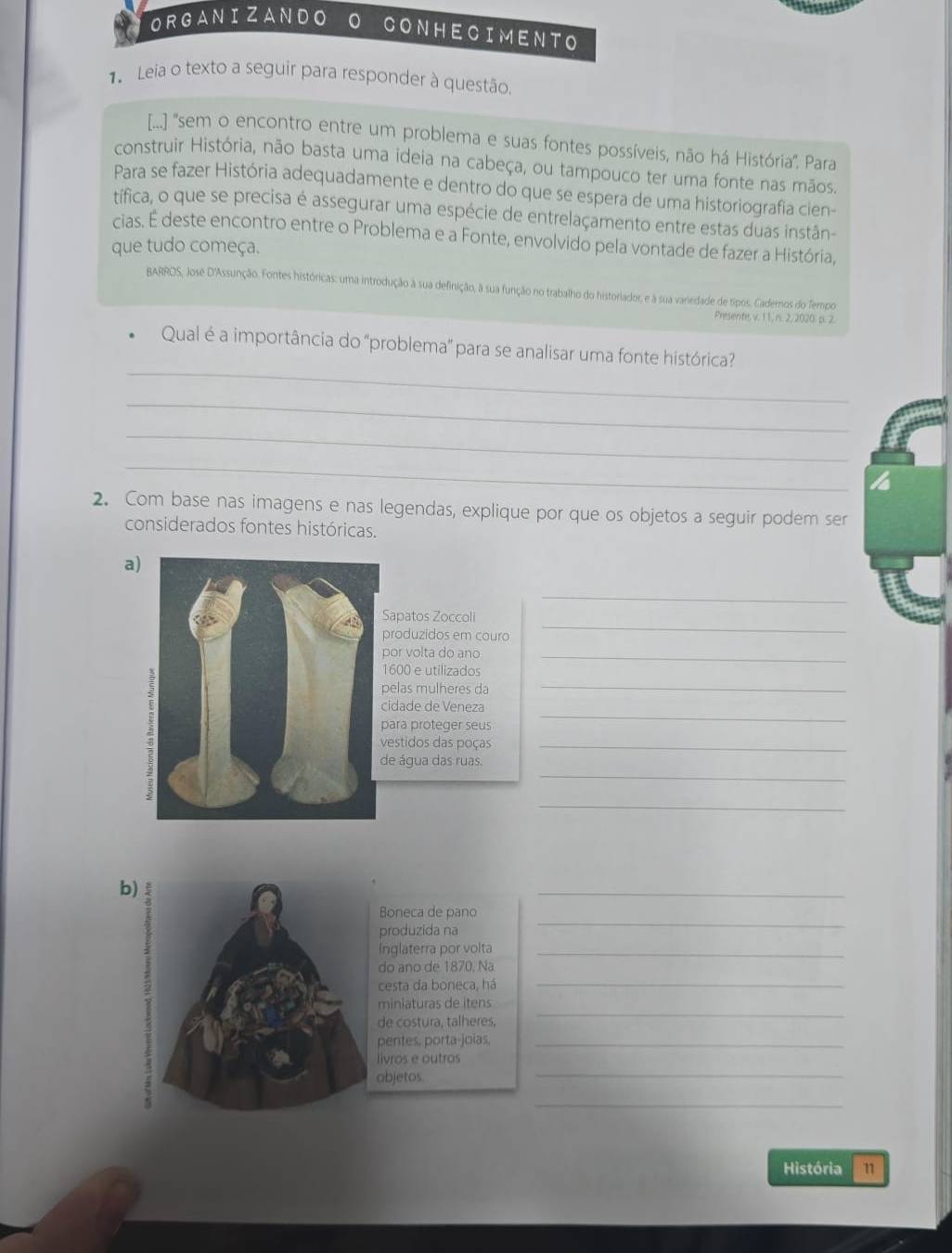 ORGANIZANDO
CONHECIMENTO
1 Leia o texto a seguir para responder à questão.
[...] 'sem o encontro entre um problema e suas fontes possíveis, não há História'. Para
construir História, não basta uma ideia na cabeça, ou tampouco ter uma fonte nas mãos.
Para se fazer História adequadamente e dentro do que se espera de uma historiografia cien-
tífica, o que se precisa é assegurar uma espécie de entrelaçamento entre estas duas instân-
cias. É deste encontro entre o Problema e a Fonte, envolvido pela vontade de fazer a História,
que tudo começa.
BARROS, Josê D'Assunção. Fontes históricas: uma introdução à sua definição, à sua função no trabalho do historiador, e à sua variedade de tipos. Cademos do Tempo
Prisents v. 1 1, n. 2, 2020: p. 2.
_
Qual é a importância do 'problema' para se analisar uma fonte histórica'
_
_
_
2. Com base nas imagens e nas legendas, explique por que os objetos a seguir podem ser
considerados fontes históricas.
a)
_
apatos Zoccoli_
roduzidos em couro
or volta do ano_
600 e utilizados
elas mulheres da
_
_
idade de Veneza
ara proteger seus
estidos das poças_
_
e água das ruas.
_
b)
_
_
Boneca de pano
produzida na
inglaterra por volta_
do ano de 1870. Na
cesta da boneca, há
_
miniaturas de itens
de costura, talheres,
_
pentes, porta-joias,_
_
livros e outros
objetos.
_
História 11