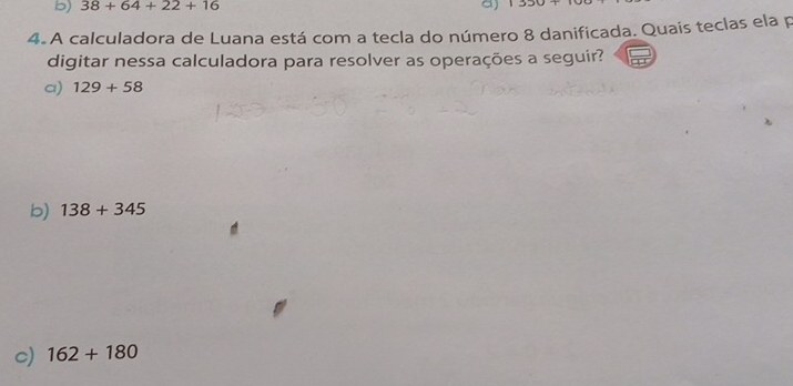 38+64+22+16 。) 1330
4. A calculadora de Luana está com a tecla do número 8 danificada. Quais teclas ela p
digitar nessa calculadora para resolver as operações a seguir?
a) 129+58
b) 138+345
c) 162+180