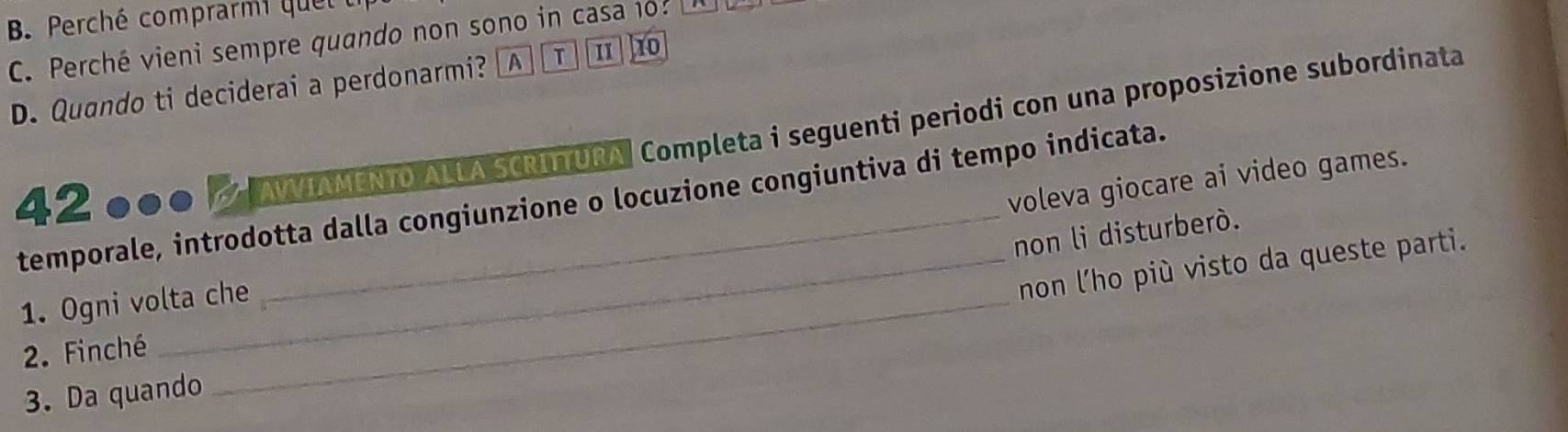 Perché comprarmi quel
C. Perché vieni sempre quando non sono in casa 1o? 10
D. Quando ti deciderai a perdonarmi? [ A T II
42 000 / AIAMENTO ALLA SCRITTURA Completa i seguenti periodi con una proposizione subordinata
temporale, introdotta dalla congiunzione o locuzione congiuntiva di tempo indicata.
non li disturberò.
1. Ogni volta che voleva giocare ai video games.
non l'ho più visto da queste parti.
2. Finché
3. Da quando
_