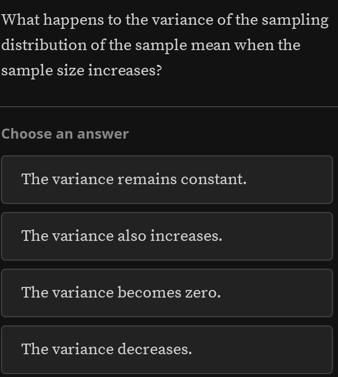 What happens to the variance of the sampling
distribution of the sample mean when the
sample size increases?
Choose an answer
The variance remains constant.
The variance also increases.
The variance becomes zero.
The variance decreases.