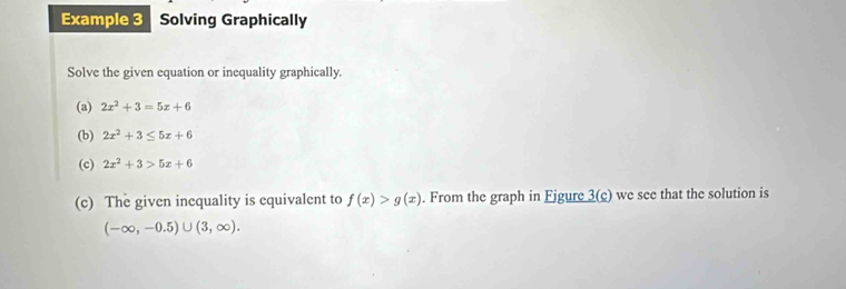 Example 3 Solving Graphically 
Solve the given equation or inequality graphically. 
(a) 2x^2+3=5x+6
(b) 2x^2+3≤ 5x+6
(c) 2x^2+3>5x+6
(c) The given inequality is equivalent to f(x)>g(x). From the graph in Fjgure 3(c) we see that the solution is
(-∈fty ,-0.5)∪ (3,∈fty ).